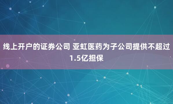 线上开户的证券公司 亚虹医药为子公司提供不超过1.5亿担保