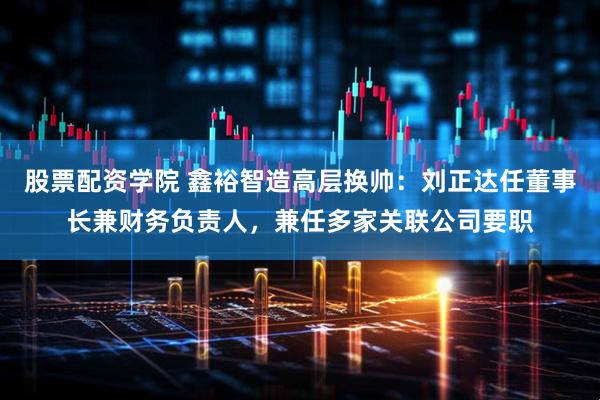股票配资学院 鑫裕智造高层换帅：刘正达任董事长兼财务负责人，兼任多家关联公司要职