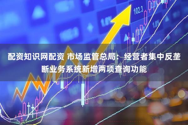 配资知识网配资 市场监管总局：经营者集中反垄断业务系统新增两项查询功能