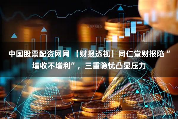 中国股票配资网网 【财报透视】同仁堂财报陷“增收不增利”，三重隐忧凸显压力
