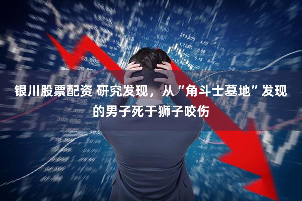 银川股票配资 研究发现，从“角斗士墓地”发现的男子死于狮子咬伤