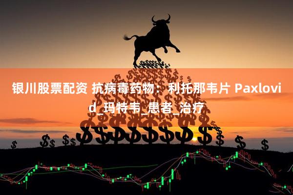 银川股票配资 抗病毒药物：利托那韦片 Paxlovid_玛特韦_患者_治疗