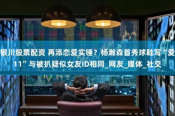 银川股票配资 再添恋爱实锤？杨瀚森首秀球鞋写“爱11”与被扒疑似女友ID相同_网友_媒体_社交