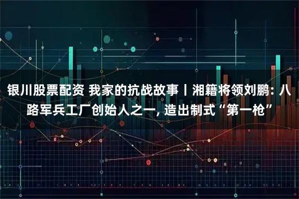 银川股票配资 我家的抗战故事丨湘籍将领刘鹏: 八路军兵工厂创始人之一, 造出制式“第一枪”