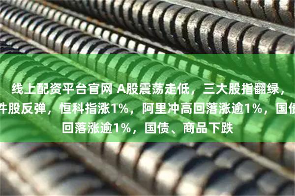 线上配资平台官网 A股震荡走低，三大股指翻绿，CPO等AI硬件股反弹，恒科指涨1%，阿里冲高回落涨逾1%，国债、商品下跌