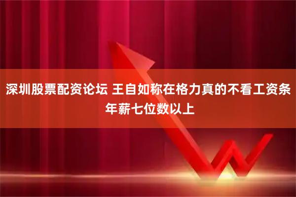 深圳股票配资论坛 王自如称在格力真的不看工资条 年薪七位数以上