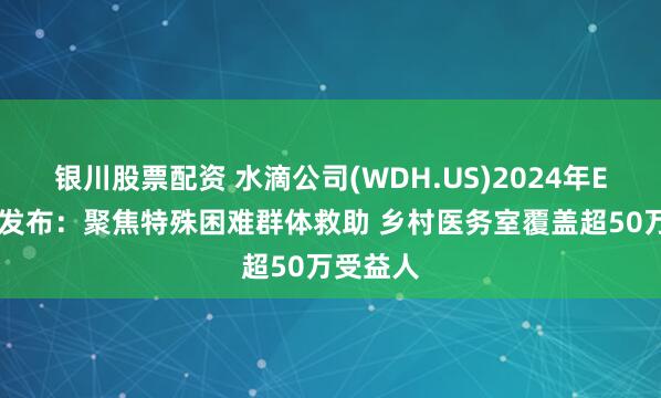 银川股票配资 水滴公司(WDH.US)2024年ESG报告发布：聚焦特殊困难群体救助 乡村医务室覆盖超50万受益人