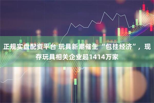 正规实盘配资平台 玩具新潮催生 “包挂经济”，现存玩具相关企业超1414万家