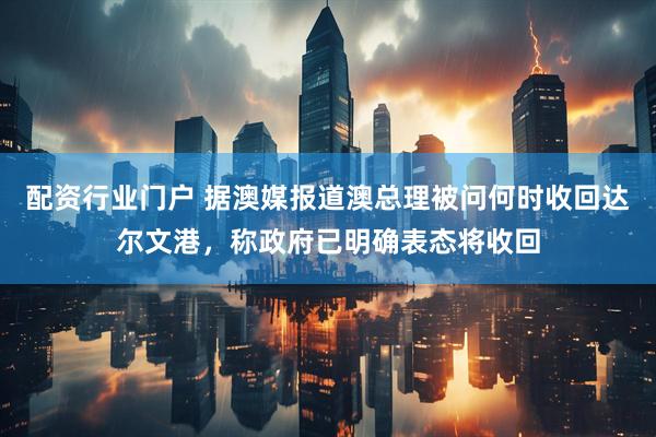 配资行业门户 据澳媒报道澳总理被问何时收回达尔文港，称政府已明确表态将收回