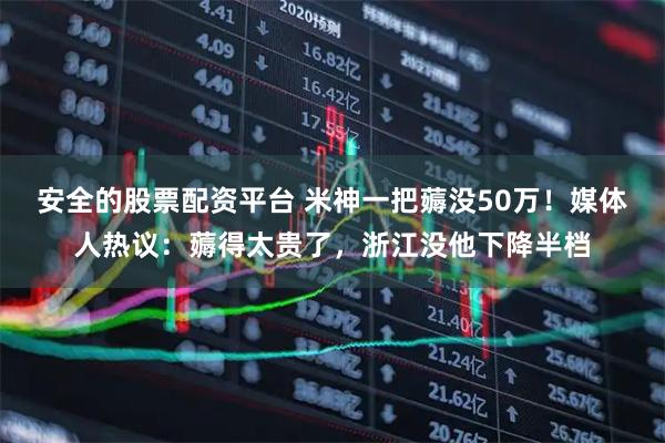 安全的股票配资平台 米神一把薅没50万！媒体人热议：薅得太贵了，浙江没他下降半档