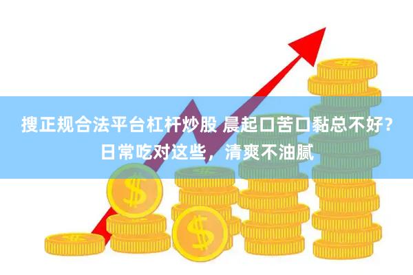 搜正规合法平台杠杆炒股 晨起口苦口黏总不好？日常吃对这些，清爽不油腻