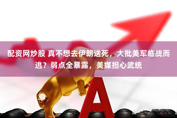 配资网炒股 真不想去伊朗送死，大批美军临战而逃？弱点全暴露，美媒担心武统