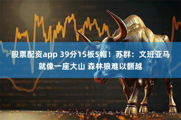 股票配资app 39分15板5帽！苏群：文班亚马就像一座大山 森林狼难以翻越