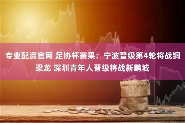 专业配资官网 足协杯赛果：宁波晋级第4轮将战铜梁龙 深圳青年人晋级将战新鹏城