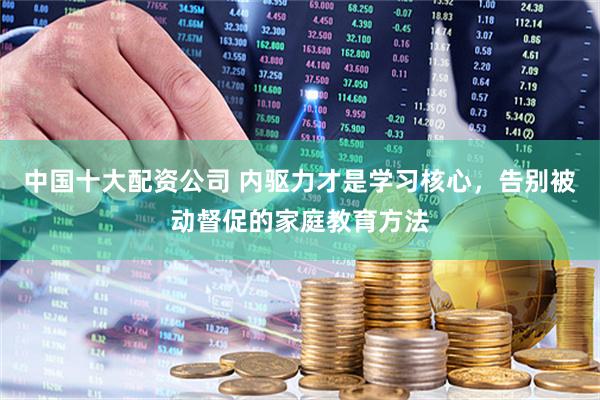 中国十大配资公司 内驱力才是学习核心，告别被动督促的家庭教育方法