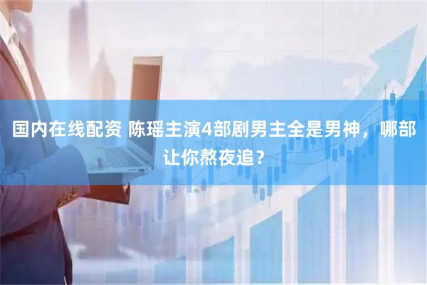 国内在线配资 陈瑶主演4部剧男主全是男神，哪部让你熬夜追？