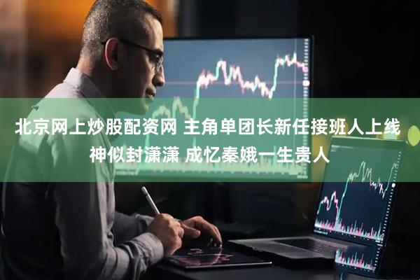 北京网上炒股配资网 主角单团长新任接班人上线 神似封潇潇 成忆秦娥一生贵人