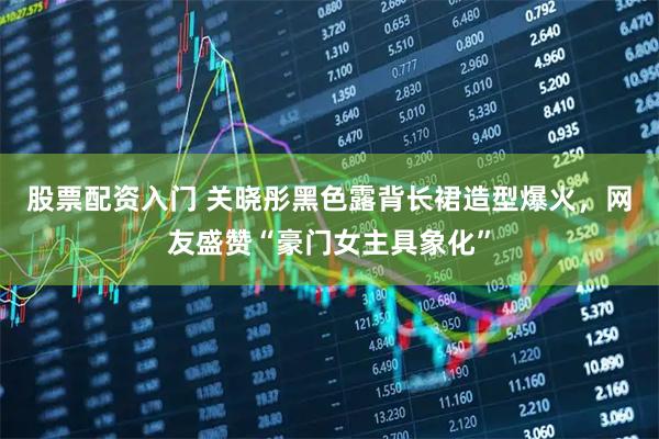 股票配资入门 关晓彤黑色露背长裙造型爆火，网友盛赞“豪门女主具象化”