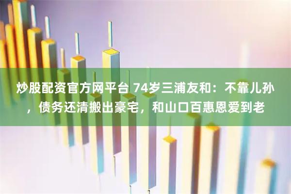炒股配资官方网平台 74岁三浦友和：不靠儿孙，债务还清搬出豪宅，和山口百惠恩爱到老