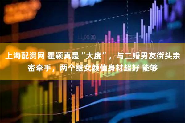 上海配资网 瞿颖真是“大度”，与二婚男友街头亲密牵手，两个继女颜值身材超好 能够